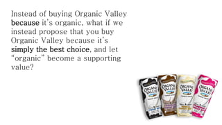 Instead of buying Organic Valley
because it’s organic, what if we
instead propose that you buy
Organic Valley because it’s
simply the best choice, and let
“organic” become a supporting
value?

 