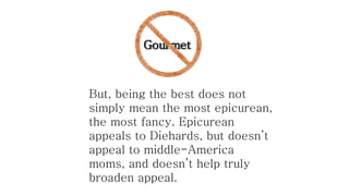 Gourmet

But, being the best does not
simply mean the most epicurean,
the most fancy. Epicurean
appeals to Diehards, but doesn’t
appeal to middle-America
moms, and doesn’t help truly
broaden appeal.

 