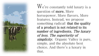 We’re constantly told luxury is a
question of more. More
horsepower. More flavors. More
features. Instead, we propose
something radical: that the quality
of a product is not related to its
number of ingredients. The luxury

of less. The superiority of
simplicity. Organic Valley is pure,
simple, and the absolute best
choice. And there’s a luxury in
that.

 