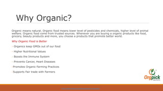 Why Organic?
Organic means natural. Organic food means lower level of pesticides and chemicals, higher level of animal
welfare. Organic food come from trusted sources. Whenever you are buying a organic products like food,
grocery, beauty products and more, you choose a products that promote better world.
Why Organic Food is Better
- Organics keep GMOs out of our food
- Higher Nutritional Values
- Boosts the Immune System
- Prevents Cancer, Heart Diseases
-Promotes Organic Farming Practices
-Supports Fair trade with Farmers
HTTPS://WWW.ORGPICK.COM/PAGES/ORGANIC-VEGETABLES
 
