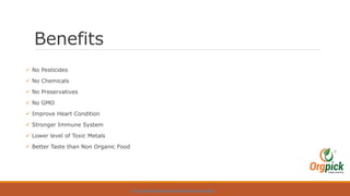 Benefits
 No Pesticides
 No Chemicals
 No Preservatives
 No GMO
 Improve Heart Condition
 Stronger Immune System
 Lower level of Toxic Metals
 Better Taste than Non Organic Food
HTTPS://WWW.ORGPICK.COM/PAGES/ORGANIC-VEGETABLES
 