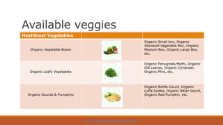 Available veggies
HTTPS://WWW.ORGPICK.COM/PAGES/ORGANIC-VEGETABLES
Healthiest Vegetables
Organic Vegetable Boxes
Organic Small box, Organic
Standard Vegetable Box, Organic
Medium Box, Organic Large Box,
etc.
Organic Leafy Vegetables
Organic Fenugreek/Methi, Organic
Dill Leaves, Organic Coriander,
Organic Mint, etc.
Organic Gourds & Pumpkins
Organic Bottle Gourd, Organic
Luffa Dodka, Organic Bitter Gourd,
Organic Red Pumpkin, etc.
 
