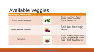Available veggies
HTTPS://WWW.ORGPICK.COM/PAGES/ORGANIC-VEGETABLES
Healthiest Vegetables
Organic Regular Vegetables
Organic Lady Finger, Organic
Brinjals, Organic Drumstick,
Organic Capsicum etc.
Organic Essential Vegetables
Organic Onion, Organic Tomato,
Organic Potato, Organic Ginger,
Garlic etc.
Organic Salad
Organic Beet Root, Organic Carrot,
Organic Cucumber White, Organic
Radish Mula, Organic Cucumber
Green, Organic Sweet Corn, etc.
 