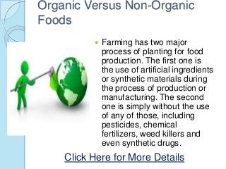 Organic Versus Non-Organic
Foods
 Farming has two major
process of planting for food
production. The first one is
the use of artificial ingredients
or synthetic materials during
the process of production or
manufacturing. The second
one is simply without the use
of any of those, including
pesticides, chemical
fertilizers, weed killers and
even synthetic drugs.
Click Here for More Details
 