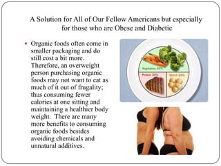A Solution for All of Our Fellow Americans but especially for those who are Obese and Diabetic Organic foods often come in smaller packaging and do still cost a bit more.  Therefore, an overweight person purchasing organic foods may not want to eat as much of it out of frugality; thus consuming fewer calories at one sitting and maintaining a healthier body weight.  There are many more benefits to consuming organic foods besides avoiding chemicals and unnatural additives.