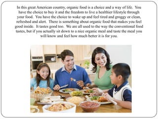 In this great American country, organic food is a choice and a way of life.  You have the choice to buy it and the freedom to live a healthier lifestyle through your food.  You have the choice to wake up and feel tired and groggy or clean, refreshed and alert.  There is something about organic food that makes you feel good inside.  It tastes good too.  We are all used to the way the conventional food tastes, but if you actually sit down to a nice organic meal and taste the meal you will know and feel how much better it is for you. 