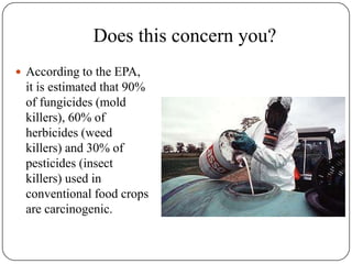 Does this concern you?According to the EPA, it is estimated that 90% of fungicides (mold killers), 60% of herbicides (weed killers) and 30% of pesticides (insect killers) used in conventional food crops are carcinogenic.