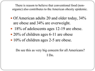 There is reason to believe that conventional food (non-organic) also contributes to the American obesity epidemic. Of American adults 20 and older today, 34% are obese and 34% are overweight. 18% of adolescents ages 12-19 are obese.  20% of children ages 6-11 are obese 10% of children ages 2-5 are obese. Do see this as very big concern for all Americans? I Do.  