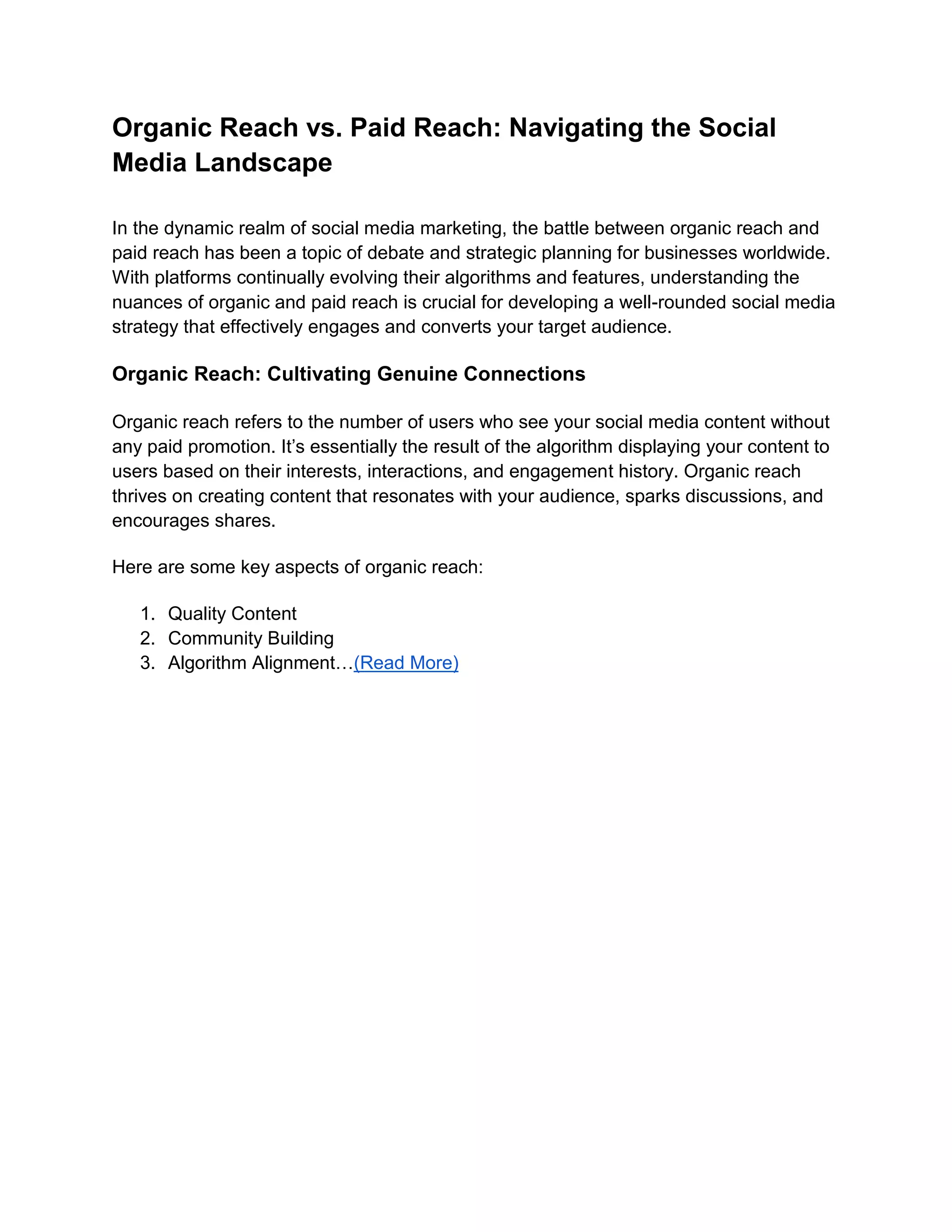 Organic Reach vs. Paid Reach: Navigating the Social
Media Landscape
In the dynamic realm of social media marketing, the battle between organic reach and
paid reach has been a topic of debate and strategic planning for businesses worldwide.
With platforms continually evolving their algorithms and features, understanding the
nuances of organic and paid reach is crucial for developing a well-rounded social media
strategy that effectively engages and converts your target audience.
Organic Reach: Cultivating Genuine Connections
Organic reach refers to the number of users who see your social media content without
any paid promotion. It’s essentially the result of the algorithm displaying your content to
users based on their interests, interactions, and engagement history. Organic reach
thrives on creating content that resonates with your audience, sparks discussions, and
encourages shares.
Here are some key aspects of organic reach:
1. Quality Content
2. Community Building
3. Algorithm Alignment…(Read More)