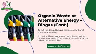 Organic Waste as
Alternative Energy –
Biogas (Cont.)
To get the desired biogas, the bioreactor (tank)
must be anaerobic.
It must not have oxygen and air entering so that
organic waste that is put into the bioreactor can be
converted by microbes.
www.sudo24.com
 