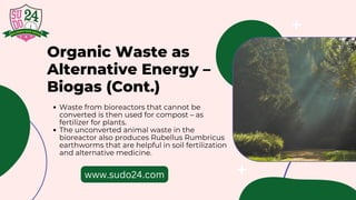 Organic Waste as
Alternative Energy –
Biogas (Cont.)
Waste from bioreactors that cannot be
converted is then used for compost – as
fertilizer for plants.
The unconverted animal waste in the
bioreactor also produces Rubellus Rumbricus
earthworms that are helpful in soil fertilization
and alternative medicine.
www.sudo24.com
 