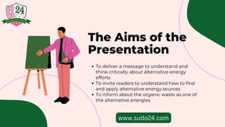 The Aims of the
Presentation
To deliver a message to understand and
think critically about alternative energy
efforts
To invite readers to understand how to find
and apply alternative energy sources
To inform about the organic waste as one of
the alternative energies
www.sudo24.com
 