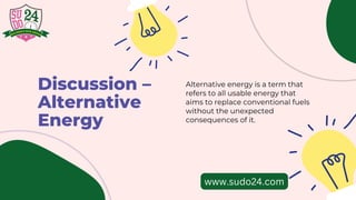 Discussion –
Alternative
Energy
Alternative energy is a term that
refers to all usable energy that
aims to replace conventional fuels
without the unexpected
consequences of it.
www.sudo24.com
 