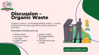 Discussion –
Organic Waste
Organic waste – or biodegradable waste – comes
mainly from living organisms, either plants or
animals.
Examples include such as:
food waste
human waste
sewage
paper waste
manure
green waste
biodegradable
plastic
slaughterhouse
waste
www.sudo24.com
 