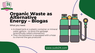 Organic Waste as
Alternative
Energy – Biogas
What you need:
A closed tank or a plastic container or mineral
water gallons – to store the garbage
(scientifically called a bioreactor)
Then the bioreactor is equipped with a hose
to channel the gas produced
www.sudo24.com
 