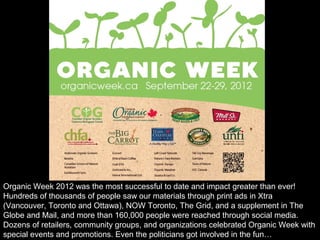 Organic Week 2012 was the most successful to date and impact greater than ever!
Hundreds of thousands of people saw our materials through print ads in Xtra
(Vancouver, Toronto and Ottawa), NOW Toronto, The Grid, and a supplement in The
Globe and Mail, and more than 160,000 people were reached through social media.
Dozens of retailers, community groups, and organizations celebrated Organic Week with
special events and promotions. Even the politicians got involved in the fun…
 