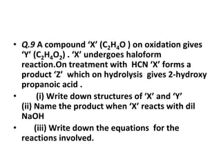 • Q.9 A compound ‘X’ (C2H4O ) on oxidation gives
‘Y’ (C2H4O2) . ‘X’ undergoes haloform
reaction.On treatment with HCN ‘X’ forms a
product ‘Z’ which on hydrolysis gives 2-hydroxy
propanoic acid .
• (i) Write down structures of ‘X’ and ‘Y’
(ii) Name the product when ‘X’ reacts with dil
NaOH
• (iii) Write down the equations for the
reactions involved.
 