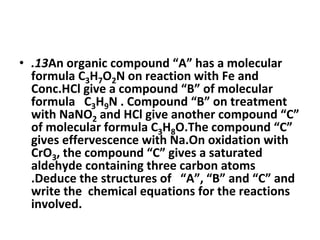 • .13An organic compound “A” has a molecular
formula C3H7O2N on reaction with Fe and
Conc.HCl give a compound “B” of molecular
formula C3H9N . Compound “B” on treatment
with NaNO2 and HCl give another compound “C”
of molecular formula C3H8O.The compound “C”
gives effervescence with Na.On oxidation with
CrO3, the compound “C” gives a saturated
aldehyde containing three carbon atoms
.Deduce the structures of “A”, “B” and “C” and
write the chemical equations for the reactions
involved.
 