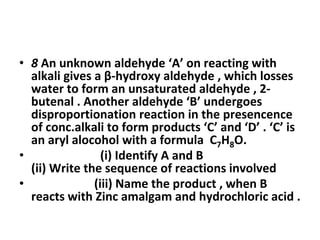 • 8 An unknown aldehyde ‘A’ on reacting with
alkali gives a β-hydroxy aldehyde , which losses
water to form an unsaturated aldehyde , 2-
butenal . Another aldehyde ‘B’ undergoes
disproportionation reaction in the presencence
of conc.alkali to form products ‘C’ and ‘D’ . ‘C’ is
an aryl alocohol with a formula C7H8O.
• (i) Identify A and B
(ii) Write the sequence of reactions involved
• (iii) Name the product , when B
reacts with Zinc amalgam and hydrochloric acid .
 