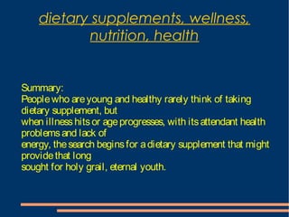 dietary supplements, wellness,
nutrition, health
Summary:
Peoplewho areyoung and healthy rarely think of taking
dietary supplement, but
when illnesshitsor ageprogresses, with itsattendant health
problemsand lack of
energy, thesearch beginsfor adietary supplement that might
providethat long
sought for holy grail, eternal youth.
 