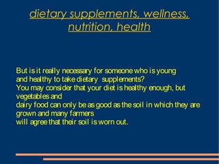 dietary supplements, wellness,
nutrition, health
But isit really necessary for someonewho isyoung
and healthy to takedietary supplements?
You may consider that your diet ishealthy enough, but
vegetablesand
dairy food can only beasgood asthesoil in which they are
grown and many farmers
will agreethat their soil isworn out.
 