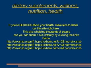 dietary supplements, wellness,
nutrition, health
If you'reSERIOUSabout your health, makesureto check
out thissiteright here.
Thissiteishelping thousandsof people
and you can check it out instantly by clicking thelinks
Below
http://dnxariab.organifi.hop.clickbank.net?v=2&hop=dnxariab
http://dnxariab.organifi.hop.clickbank.net?v=3&hop=dnxariab
http://dnxariab.organifi.hop.clickbank.net?v=4&hop=dnxariab
 