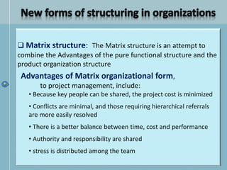  Matrix structure: The Matrix structure is an attempt to
combine the Advantages of the pure functional structure and the
product organization structure
Advantages of Matrix organizational form,
to project management, include:
• Because key people can be shared, the project cost is minimized
• Conflicts are minimal, and those requiring hierarchical referrals
are more easily resolved
• There is a better balance between time, cost and performance
• Authority and responsibility are shared
• stress is distributed among the team
 