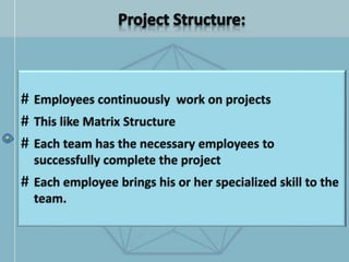 # Employees continuously work on projects
# This like Matrix Structure
# Each team has the necessary employees to
successfully complete the project
# Each employee brings his or her specialized skill to the
team.
 