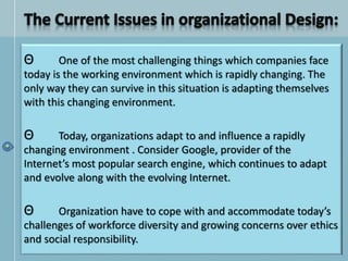 Θ One of the most challenging things which companies face
today is the working environment which is rapidly changing. The
only way they can survive in this situation is adapting themselves
with this changing environment.
Θ Today, organizations adapt to and influence a rapidly
changing environment . Consider Google, provider of the
Internet’s most popular search engine, which continues to adapt
and evolve along with the evolving Internet.
Θ Organization have to cope with and accommodate today’s
challenges of workforce diversity and growing concerns over ethics
and social responsibility.
 