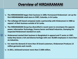 ↘ The HIRDARAMANI began their business in 1890, Parmanand Hirdaramani set up the
first HIRDARAMANI retail store in FORT, Colombo, in Sri Lanka.
↘ The Lollytogs (UK based company) made a partnership with Hirdaramani in 1980 as
expand of their business outside of Sri Lanka.
↘ The HIRDARAMANI Group has diversified in recent years to encompass the apparel,
power, Information Technology, Finance Sector and Retail Industries, Stamping the
respected Hirdaramani standard on each.
↘ Hirdaramani started their business in Bangladesh in apparel and IT sector at 1987,
today they boost a rich and diverse heritage with over 30,000 employees in more than
six industries.
↘ For meet the demand of more than 35 brand customers, Hirdaramani Produces 13
million garments each month.
↘ In 2011, Achieved turnover more than $ 1000 million.
 