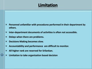 × Personnel unfamiliar with procedures performed in their department by
others.
× Inter-department documents of activities is often not accessible.
× Delays when there are problems.
× Decisions Making becomes slow.
× Accountability and performance are difficult to monitor.
× All higher rank are reserved for Srilankan.
× Limitation to take organization based decision
 