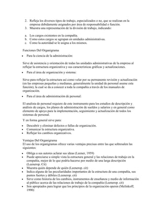2. Refleja los diversos tipos de trabajo, especializados o no, que se realizan en la
    empresa debidamente asignados por área de responsabilidad o función.
 3. Muestra una representación de la división de trabajo, indicando:

 a. Los cargos existentes en la compañía.
 b. Como estos cargos se agrupan en unidades administrativas.
 c. Como la autoridad se le asigna a los mismos.

Funciones Del Organigrama
   Para la ciencia de la administración:

Sirve de asistencia y orientación de todas las unidades administrativas de la empresa al
reflejar la estructura organizativa y sus características gráficas y actualizaciones.
   Para el área de organización y sistema:

Sirve para reflejar la estructura así como velar por su permanente revisión y actualización
(en las empresas pequeñas y medianas, generalmente la unidad de personal asume esta
función), la cual se da a conocer a toda la compañía a través de los manuales de
organización.
   Para el área de administración de personal:

El analista de personal requiere de este instrumento para los estudios de descripción y
análisis de cargos, los planes de administración de sueldos y salarios y en general como
elemento de apoyo para la implementación, seguimiento y actualización de todos los
sistemas de personal.
Y en forma general sirve para:
   Descubrir y eliminar defectos o fallas de organización.
   Comunicar la estructura organizativa.
   Reflejar los cambios organizativos.

Ventajas Del Organigrama
El uso de los organigramas ofrece varias ventajas precisas entre las que sobresalen las
siguientes:
   Obliga a sus autores aclarar sus ideas (Leener, 1959)
   Puede apreciarse a simple vista la estructura general y las relaciones de trabajo en la
   compañía, mejor de lo que podría hacerse por medio de una larga descripción
   (Leenerop. Cit)
   Muestra quién depende de quién (Leenerop. cit)
   Indica alguna de las peculiaridades importantes de la estructura de una compañía, sus
   puntos fuertes y débiles (Leenerop. cit)
   Sirve como historia de los cambios, instrumentos de enseñanza y medio de información
   al público acerca de las relaciones de trabajo de la compañía (Leenerop. cit)
   Son apropiados para lograr que los principios de la organización operen (Melinkoff,
   1990)
 