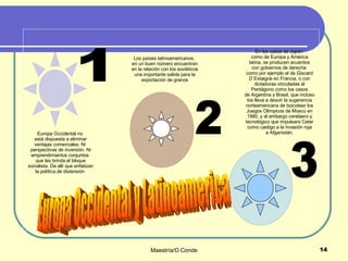 1 2 3 Europa Occidental y Latinoamerica Los países latinoamericanos,  en un buen número encuentran en la relación con los soviéticos una importante salida para la exportación de granos En los casos de Japón  como de Europa y América latina, se producen acuerdos con gobiernos de derecha  como por ejemplo el de Giscard D´Estaigne en Francia, o con dictaduras vinculadas al Pentágono como los casos de Argentina y Brasil, que incluso los lleva a desoír la sugerencia norteamericana de boicotear los Juegos Olímpicos de Moscú en 1980, y el embargo cerelaero y tecnológico que impulsara Cater como castigo a la invasión roja a Afganistán. Europa Occidental no  está dispuesta a eliminar ventajas comerciales. Ni  perspectivas de inversión. Ni emprendimientos conjuntos  que les brinda el bloque socialista. De allí que enfatizan la política de distensión  