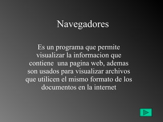 Navegadores Es un programa que permite visualizar la informacion que contiene  una pagina web, ademas son usados para visualizar archivos que utilicen el mismo formato de los documentos en la internet 