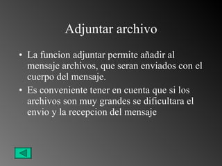 Adjuntar archivo La funcion adjuntar permite añadir al mensaje archivos, que seran enviados con el cuerpo del mensaje. Es conveniente tener en cuenta que si los archivos son muy grandes se dificultara el envio y la recepcion del mensaje 