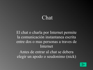Chat El chat o charla por Internet permite la comunicación instantanea escrita entre dos o mas personas a traves de Internet Antes de entrar al chat se debera elegir un apodo o seudonimo (nick) 