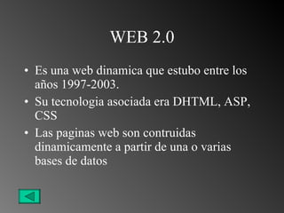 WEB 2.0 Es una web dinamica que estubo entre los años 1997-2003. Su tecnologia asociada era DHTML, ASP, CSS Las paginas web son contruidas dinamicamente a partir de una o varias bases de datos 