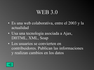 WEB 3.0 Es una web colaborativa, entre el 2003 y la actualidad Usa una tecnologia asociada a Ajax, DHTML, XML, Soap Los usuarios se convierten en contribuidores. Publican las informaciones y realizan cambios en los datos 