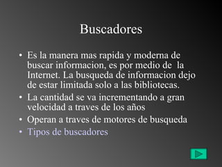 Buscadores Es la manera mas rapida y moderna de buscar informacion, es por medio de  la Internet. La busqueda de informacion dejo de estar limitada solo a las bibliotecas. La cantidad se va incrementando a gran velocidad a traves de los años Operan a traves de motores de busqueda Tipos de buscadores 