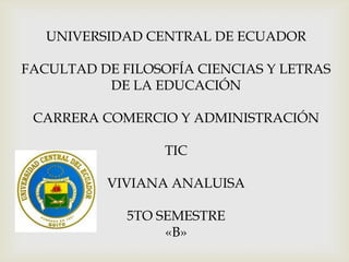 UNIVERSIDAD CENTRAL DE ECUADOR
FACULTAD DE FILOSOFÍA CIENCIAS Y LETRAS
DE LA EDUCACIÓN
CARRERA COMERCIO Y ADMINISTRACIÓN
TIC
VIVIANA ANALUISA
5TO SEMESTRE
«B»
 