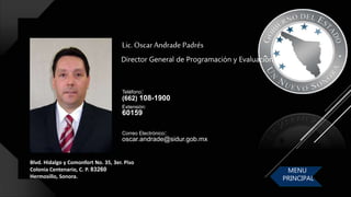 Blvd. Hidalgo y Comonfort No. 35, 3er. Piso
Colonia Centenario, C. P. 83260
Hermosillo, Sonora.
Lic. Oscar Andrade Padrés
Director General de Programación y Evaluación
Correo Electrónico:
oscar.andrade@sidur.gob.mx
Teléfono:
(662) 108-1900
Extensión:
60159
MENU
PRINCIPAL
 
