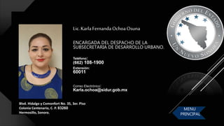 Lic.KarlaFernanda Ochoa Osuna
ENCARGADA DEL DESPACHO DE LA
SUBSECRETARIA DE DESARROLLO URBANO.
Teléfono:
(662) 108-1900
Extensión:
60011
Blvd. Hidalgo y Comonfort No. 35, 3er. Piso
Colonia Centenario, C. P. 83260
Hermosillo, Sonora.
Correo Electrónico:
Karla.ochoa@sidur.gob.mx
MENU
PRINCIPAL
 