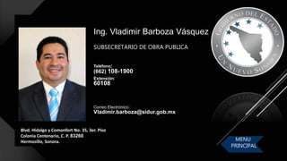 Ing. Vladimir Barboza Vásquez
Teléfono:
(662) 108-1900
Extensión:
60108
Blvd. Hidalgo y Comonfort No. 35, 3er. Piso
Colonia Centenario, C. P. 83260
Hermosillo, Sonora.
Correo Electrónico:
Vladimir.barboza@sidur.gob.mx
SUBSECRETARIO DE OBRA PUBLICA
MENU
PRINCIPAL
 