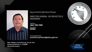 Blvd. Hidalgo y Comonfort No. 35, 3er. Piso
Colonia Centenario, C. P. 83260
Hermosillo, Sonora.
Ing. Juventino Quintana Amaya
DIRECTOR GENERAL DE PROYECTOS E
INGENIERIA
Correo Electrónico:
juventino.quintana@sidur.gob.mx
Teléfono:
(662) 108-1900
Extensión:
60066
MENU
PRINCIPAL
 