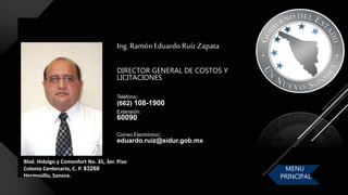 Blvd. Hidalgo y Comonfort No. 35, 3er. Piso
Colonia Centenario, C. P. 83260
Hermosillo, Sonora.
Ing. Ramón Eduardo Ruíz Zapata
DIRECTOR GENERAL DE COSTOS Y
LICITACIONES
Correo Electrónico:
eduardo.ruiz@sidur.gob.mx
Teléfono:
(662) 108-1900
Extensión:
60090
MENU
PRINCIPAL
 