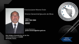 Blvd. Hidalgo y Comonfort No. 35, 3er. Piso
Colonia Centenario, C. P. 83260
Hermosillo, Sonora.
FranciscoJavier Moreno Terán
Correo Electrónico:
javier.moreno@sidur.gob.mx
Teléfono:
(662) 108-1900
Extensión:
60056
Director General de Ejecución de Obras
MENU
PRINCIPAL
 