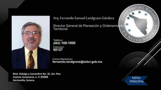 Blvd. Hidalgo y Comonfort No. 35, 3er. Piso
Colonia Centenario, C. P. 83260
Hermosillo, Sonora.
Arq. Fernando Samuel Landgrave Gándara
Director General de Planeación y Ordenamiento
Territorial
Correo Electrónico:
fernando.landgrave@sidur.gob.mx
Teléfono:
(662) 108-1900
Extensión:
60127
MENU
PRINCIPAL
 
