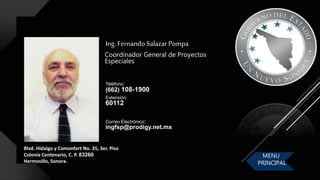 Blvd. Hidalgo y Comonfort No. 35, 3er. Piso
Colonia Centenario, C. P. 83260
Hermosillo, Sonora.
Ing. Fernando Salazar Pompa
Coordinador General de Proyectos
Especiales
Correo Electrónico:
ingfsp@prodigy.net.mx
Teléfono:
(662) 108-1900
Extensión:
60112
MENU
PRINCIPAL
 