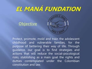 EL MANÁ FUNDATION 
Objective 
Protect, promote, mold and train the adolescent 
childhood and vulnerable families, for the 
purpose of bettering their way of life. Through 
guidance, our goal is to find strategies and 
actions that will reduce the social-psicological 
risks, stablishing as a main goal the rights and 
dutties contemplated under the Colombian 
constitution and law. 
 
