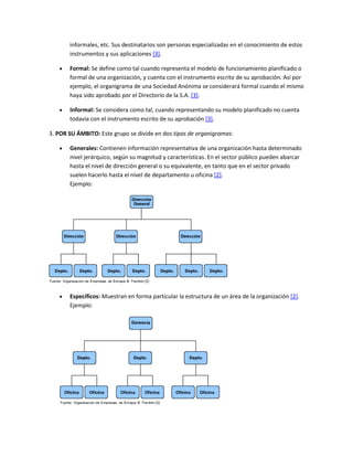 informales, etc. Sus destinatarios son personas especializadas en el conocimiento de estos
instrumentos y sus aplicaciones [3].
 Formal: Se define como tal cuando representa el modelo de funcionamiento planificado o
formal de una organización, y cuenta con el instrumento escrito de su aprobación. Así por
ejemplo, el organigrama de una Sociedad Anónima se considerará formal cuando el mismo
haya sido aprobado por el Directorio de la S.A. [3].
 Informal: Se considera como tal, cuando representando su modelo planificado no cuenta
todavía con el instrumento escrito de su aprobación [3].
3. POR SU ÁMBITO: Este grupo se divide en dos tipos de organigramas:
 Generales: Contienen información representativa de una organización hasta determinado
nivel jerárquico, según su magnitud y características. En el sector público pueden abarcar
hasta el nivel de dirección general o su equivalente, en tanto que en el sector privado
suelen hacerlo hasta el nivel de departamento u oficina [2].
Ejemplo:
 Específicos: Muestran en forma particular la estructura de un área de la organización [2].
Ejemplo:
 